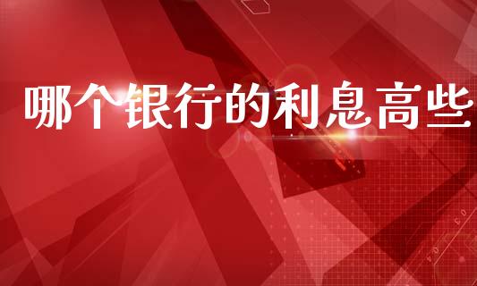 哪个银行的利息高些_https://www.gongyisiwang.com_原油期货_第1张