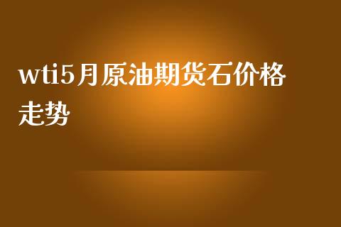 wti5月原油期货石价格走势_https://www.gongyisiwang.com_股指期货_第1张