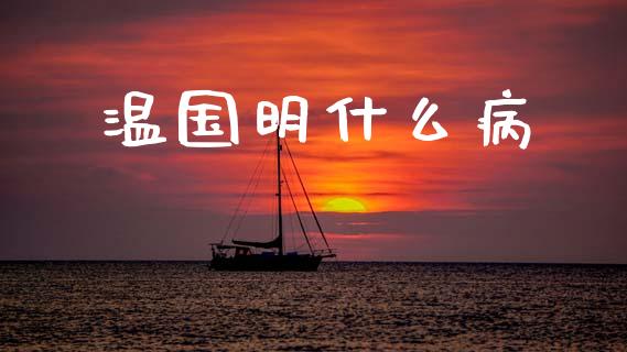 温国明什么病_https://www.gongyisiwang.com_原油期货_第1张