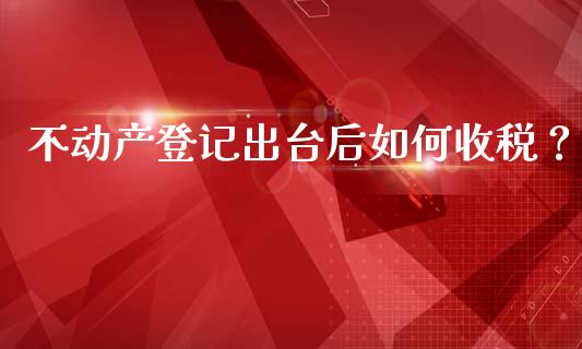 不动产登记出台后如何收税？_https://www.gongyisiwang.com_股指期货_第1张