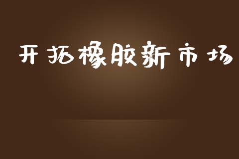 开拓橡胶新市场_https://www.gongyisiwang.com_股指期货_第1张