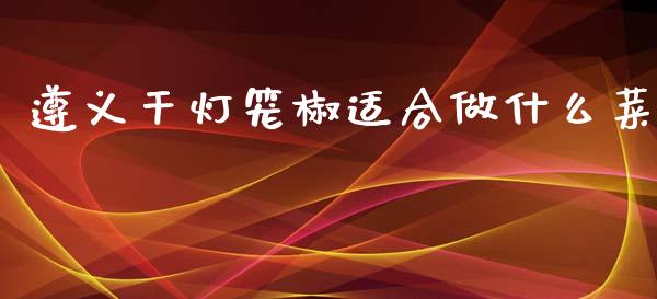 遵义干灯笼椒适合做什么菜_https://www.gongyisiwang.com_焦炭期货手续费_第1张
