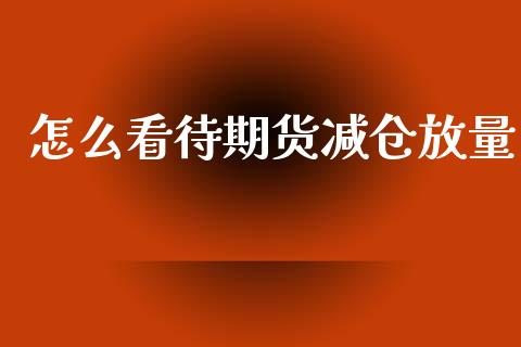 怎么看待期货减仓放量_https://www.gongyisiwang.com_焦炭期货手续费_第1张
