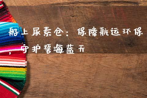 船上尿素仓:保障航运环保,守护碧海蓝天_股指期货_第1张_股指期货交易手续费_广发期货手续费_期货公司手续费排名_焦炭期货手续费 船上尿素仓:保障航运环保,守护碧海蓝天_https://www.gongyisiwang.com_股指期货_第1张