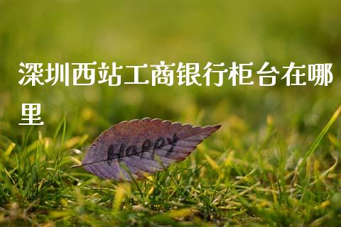 深圳西站工商银行柜台在哪里_https://www.gongyisiwang.com_恒指期货_第1张