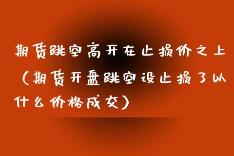 期货跳空高开在止损价之上(期货开盘跳空设止损了以什么价格成交)_焦炭期货手续费_第1张_股指期货交易手续费_广发期货手续费_期货公司手续费排名_焦炭期货手续费 期货跳空高开在止损价之上(期货开盘跳空设止损了以什么价格成交)_https://www.gongyisiwang.com_焦炭期货手续费_第1张