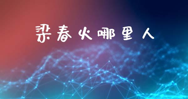 梁春火哪里人_https://www.gongyisiwang.com_原油期货_第1张