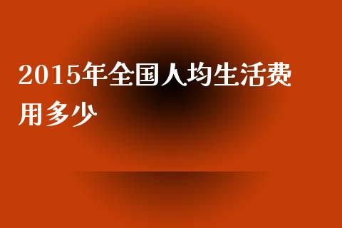 2015年全国人均生活费用多少_https://www.gongyisiwang.com_恒指期货_第1张