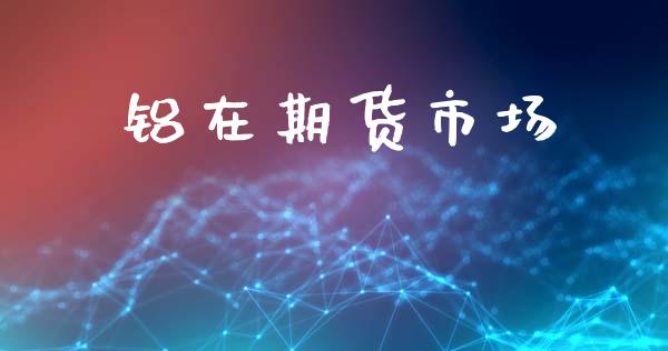 铝在期货市场_https://www.gongyisiwang.com_原油期货_第1张