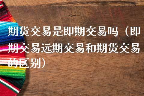 期货交易是即期交易吗（即期交易远期交易和期货交易的区别）_https://www.gongyisiwang.com_期货公司手续费排名_第1张