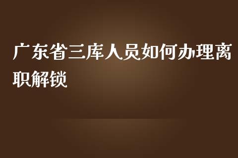 广东省三库人员如何办理离职解锁_https://www.gongyisiwang.com_股指期货_第1张