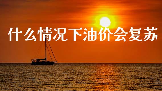 什么情况下油价会复苏_https://www.gongyisiwang.com_股指期货交易手续费_第1张