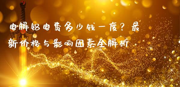 电解铝电费多少钱一度?最新价格与影响因素全解析_焦炭期货手续费_第1张_股指期货交易手续费_广发期货手续费_期货公司手续费排名_焦炭期货手续费 电解铝电费多少钱一度?最新价格与影响因素全解析_https://www.gongyisiwang.com_焦炭期货手续费_第1张