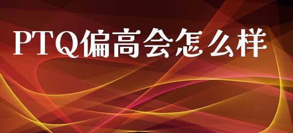 PTQ偏高会怎么样_https://www.gongyisiwang.com_广发期货手续费_第1张