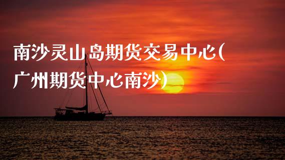 南沙灵山岛期货交易中心(广州期货中心南沙)_https://www.gongyisiwang.com_股指期货交易手续费_第1张
