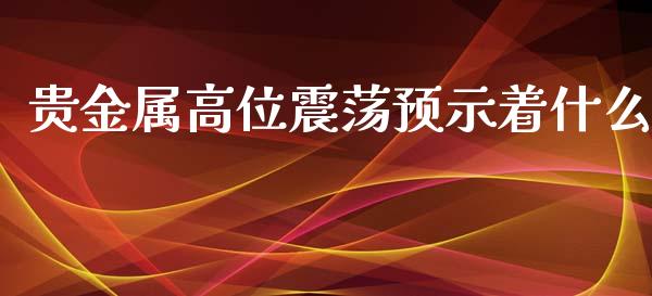 贵金属高位震荡预示着什么_https://www.gongyisiwang.com_股指期货_第1张