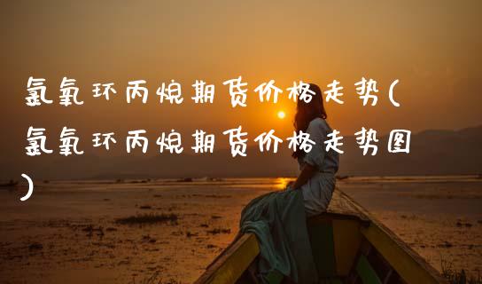 氯氧环丙烷期货价格走势(氯氧环丙烷期货价格走势图)_https://www.gongyisiwang.com_焦炭期货手续费_第1张