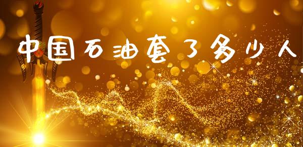 中国石油套了多少人_https://www.gongyisiwang.com_恒指期货_第1张