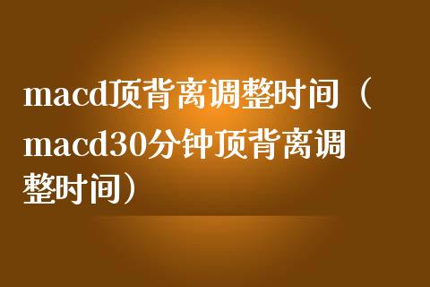 macd顶背离调整时间（macd30分钟顶背离调整时间）_https://www.gongyisiwang.com_期货公司手续费排名_第1张