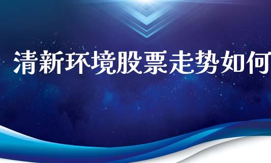 清新环境股票走势如何_https://www.gongyisiwang.com_恒指期货_第1张