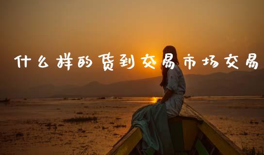 什么样的货到交易市场交易_https://www.gongyisiwang.com_期货公司手续费排名_第1张
