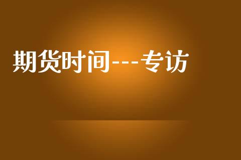 期货时间---专访_https://www.gongyisiwang.com_焦炭期货手续费_第1张
