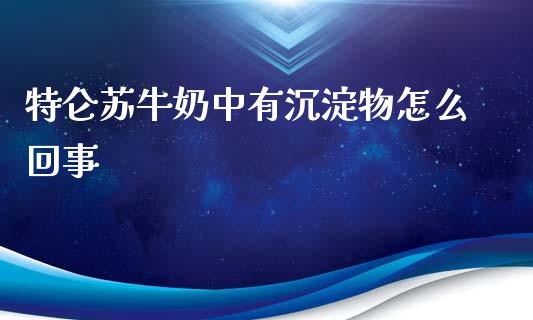 特仑苏牛奶中有沉淀物怎么回事_https://www.gongyisiwang.com_道指_第1张