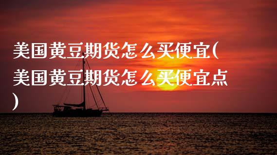 美国黄豆期货怎么买便宜(美国黄豆期货怎么买便宜点)_https://www.gongyisiwang.com_期货公司手续费排名_第1张