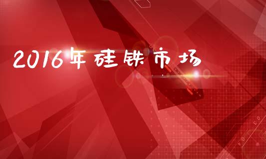 2016年硅铁市场_https://www.gongyisiwang.com_广发期货手续费_第1张