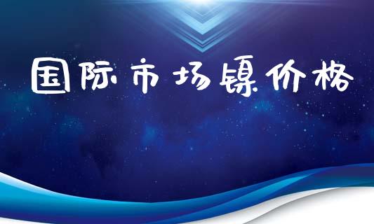 国际市场镍价格_https://www.gongyisiwang.com_焦炭期货手续费_第1张