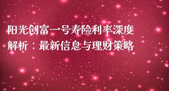 阳光创富一号寿险利率深度解析：最新信息与理财策略_https://www.gongyisiwang.com_原油期货_第1张