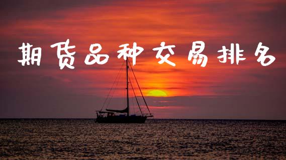 期货品种交易排名_https://www.gongyisiwang.com_股指期货交易手续费_第1张