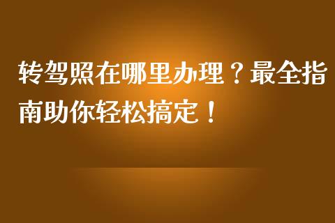 转驾照在哪里办理？最全指南助你轻松搞定！_https://www.gongyisiwang.com_恒指期货_第1张