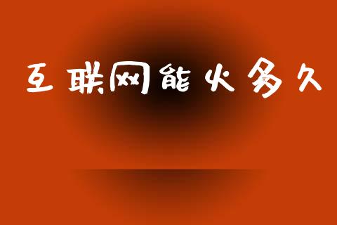 互联网能火多久_https://www.gongyisiwang.com_原油期货_第1张
