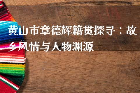 黄山市章德辉籍贯探寻：故乡风情与人物渊源_https://www.gongyisiwang.com_焦炭期货手续费_第1张