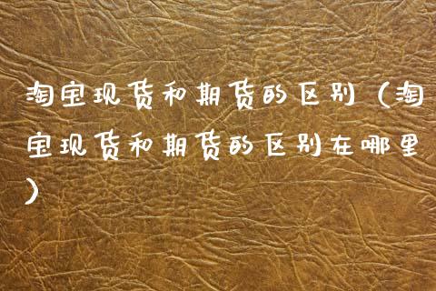 淘宝现货和期货的区别(淘宝现货和期货的区别在哪里)_原油期货_第1张_股指期货交易手续费_广发期货手续费_期货公司手续费排名_焦炭期货手续费 淘宝现货和期货的区别(淘宝现货和期货的区别在哪里)_https://www.gongyisiwang.com_原油期货_第1张