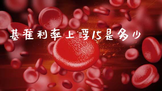 基准利率上浮15是多少_https://www.gongyisiwang.com_股指期货交易手续费_第1张
