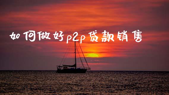 如何做好p2p贷款销售_https://www.gongyisiwang.com_期货公司手续费排名_第1张