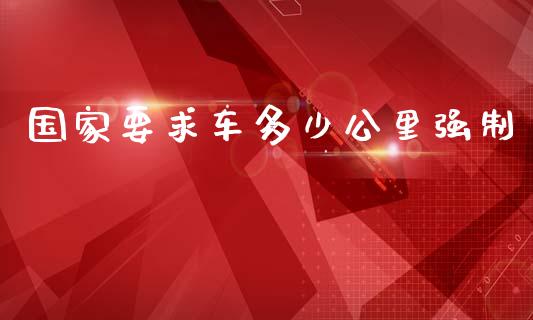 国家要求车多少公里强制_https://www.gongyisiwang.com_恒指期货_第1张