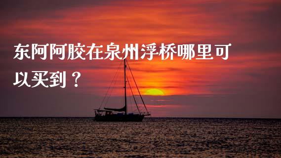 东阿阿胶在泉州浮桥哪里可以买到？_https://www.gongyisiwang.com_期货公司手续费排名_第1张