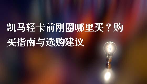 凯马轻卡前刚圈哪里买？购买指南与选购建议_https://www.gongyisiwang.com_股指期货_第1张