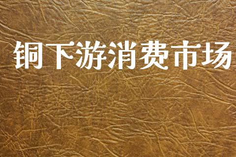 铜下游消费市场_https://www.gongyisiwang.com_广发期货手续费_第1张