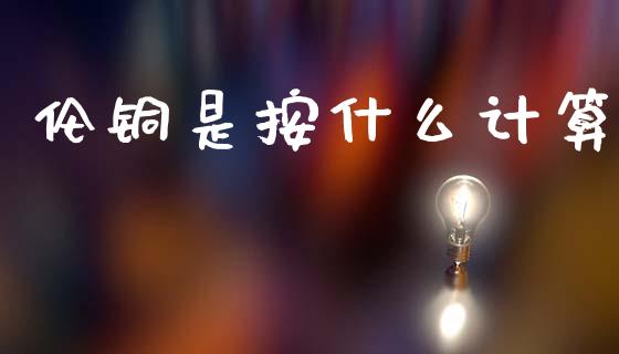 伦铜是按什么计算_https://www.gongyisiwang.com_焦炭期货手续费_第1张