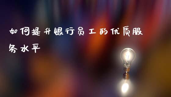 如何提升银行员工的优质服务水平_https://www.gongyisiwang.com_股指期货交易手续费_第1张