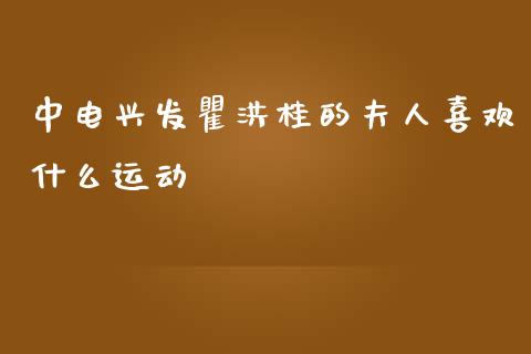 中电兴发瞿洪桂的夫人喜欢什么运动_https://www.gongyisiwang.com_期货公司手续费排名_第1张