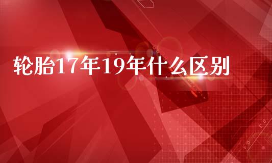 轮胎17年19年什么区别_https://www.gongyisiwang.com_焦炭期货手续费_第1张