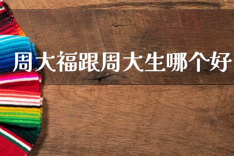周大福跟周大生哪个好_https://www.gongyisiwang.com_股指期货交易手续费_第1张