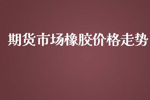 期货市场橡胶价格走势_https://www.gongyisiwang.com_股指期货交易手续费_第1张