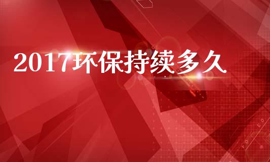 2017环保持续多久_https://www.gongyisiwang.com_股指期货交易手续费_第1张