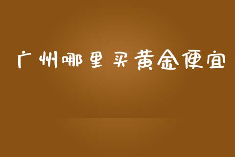 广州哪里买黄金便宜_https://www.gongyisiwang.com_广发期货手续费_第1张